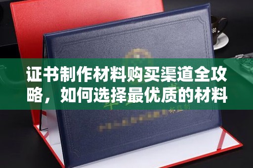 大涌证书制作材料购买渠道全攻略，如何选择最优质的材料